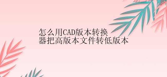 怎么用CAD版本转换器把高版本文件转低版本