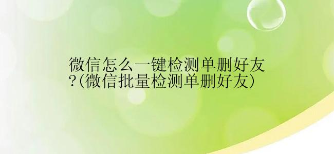 微信怎么一键检测单删好友?(微信批量检测单删好友)