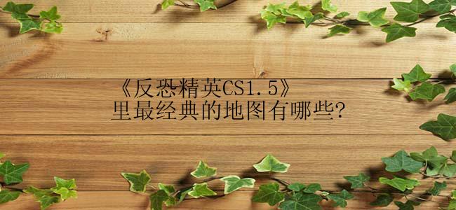 《反恐精英CS1.5》里最经典的地图有哪些?