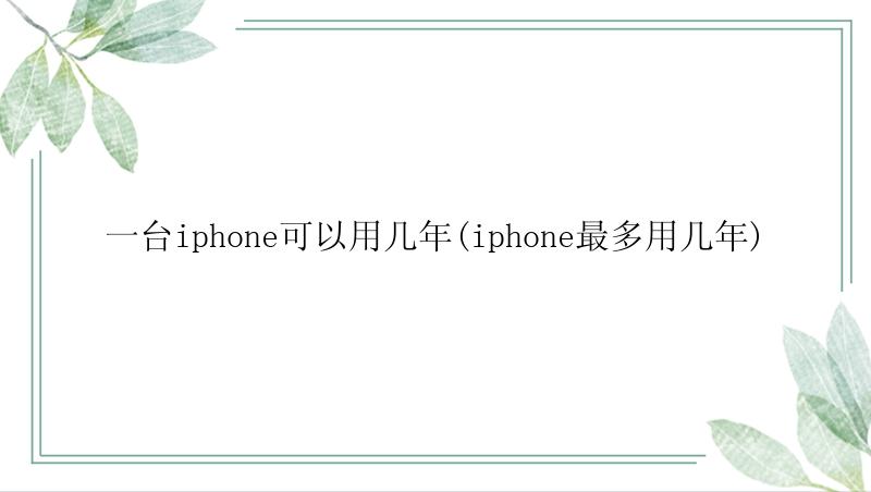 一台iphone可以用几年(iphone最多用几年)