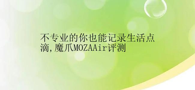 不专业的你也能记录生活点滴,魔爪MOZAAir评测