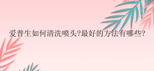 爱普生如何清洗喷头?最好的方法有哪些?