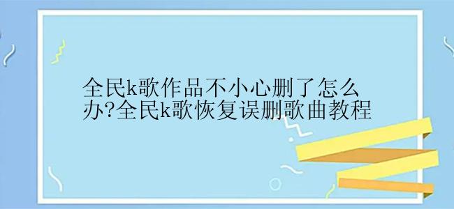 全民k歌作品不小心删了怎么办?全民k歌恢复误删歌曲教程