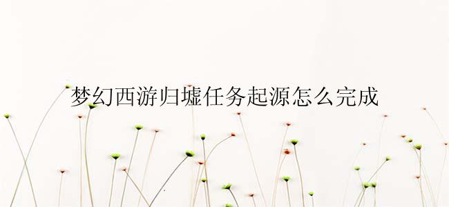 梦幻西游归墟任务起源怎么完成