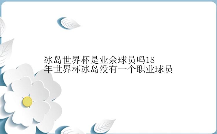 冰岛世界杯是业余球员吗18年世界杯冰岛没有一个职业球员