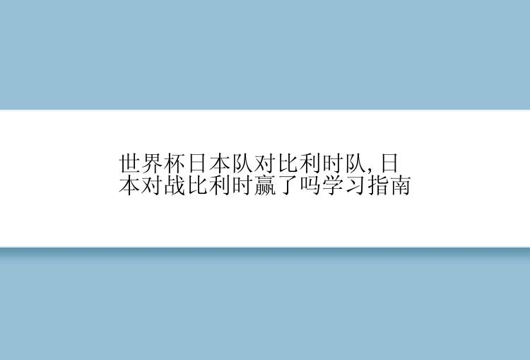 世界杯日本队对比利时队,日本对战比利时赢了吗学习指南