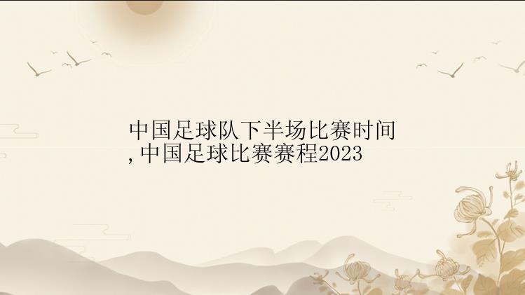 中国足球队下半场比赛时间,中国足球比赛赛程2023