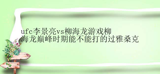 ufc李景亮vs柳海龙游戏柳海龙巅峰时期能不能打的过雅桑克