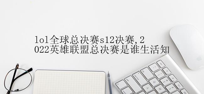 lol全球总决赛s12决赛,2022英雄联盟总决赛是谁生活知