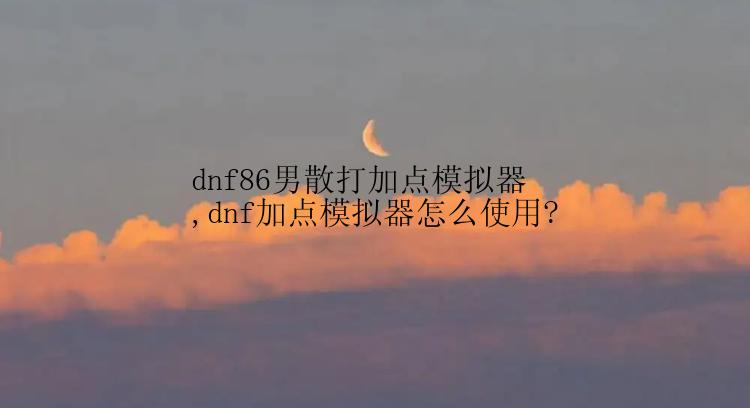 dnf86男散打加点模拟器,dnf加点模拟器怎么使用?