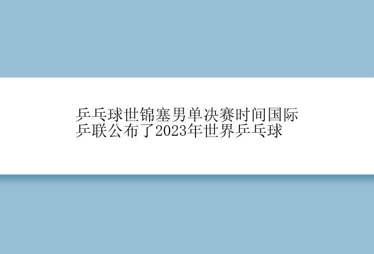 乒乓球世锦塞男单决赛时间国际乒联公布了2023年世界乒乓球